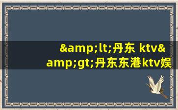&lt;丹东 ktv&gt;丹东东港ktv娱乐会所招聘